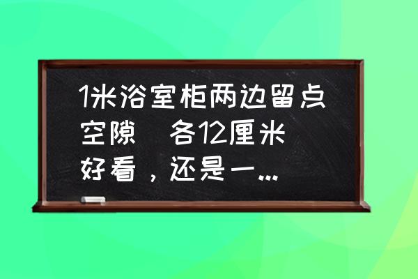 浴室柜有1.5公分缝隙怎么补救 1米浴室柜两边留点空隙(各12厘米)好看，还是一边靠墙放好看?谢谢？