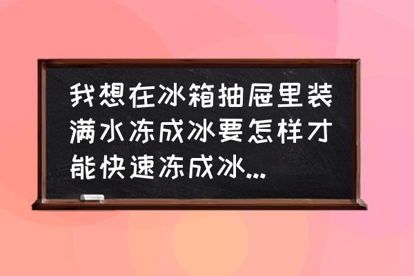 怎么才能更快的去除冰箱里的冰块 我想在冰箱抽屉里装满水冻成冰要怎样才能快速冻成冰啊谢谢啊？