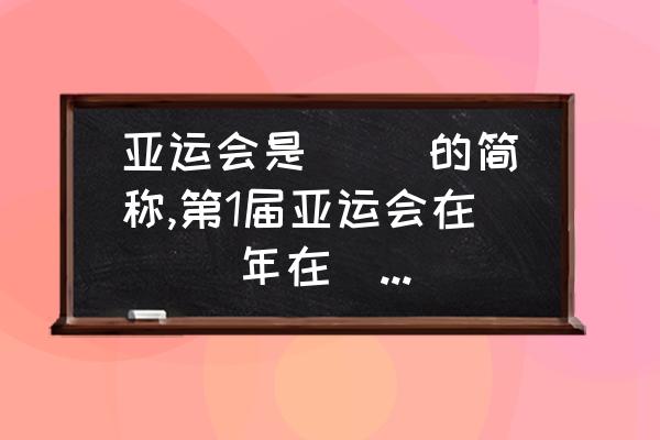 亚运会第一届是哪一年 亚运会是( )的简称,第1届亚运会在( )年在( )举行第11届亚运会在( )在( )举行？