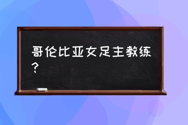 哥伦比亚世界杯球员名单 哥伦比亚女足主教练？