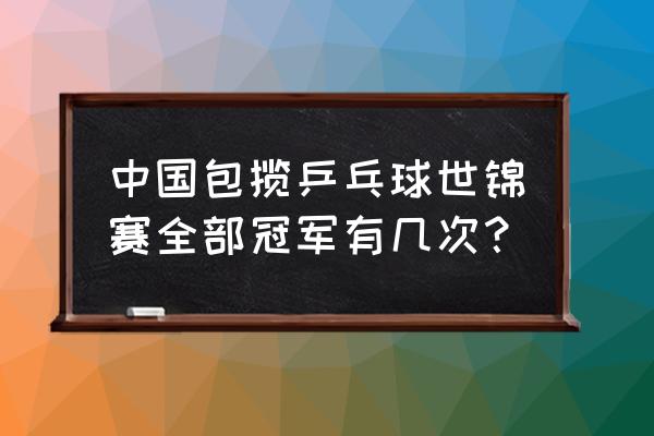 中国乒乓历届世界冠军 中国包揽乒乓球世锦赛全部冠军有几次？