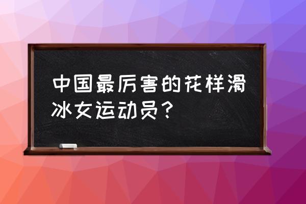 花样滑冰最厉害的人是谁 中国最厉害的花样滑冰女运动员？