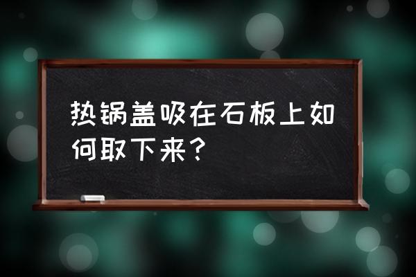 厨房石板灶台怎么改造 热锅盖吸在石板上如何取下来？