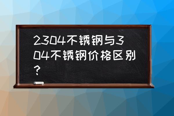 304不锈钢和去年的价格相比 2304不锈钢与304不锈钢价格区别？