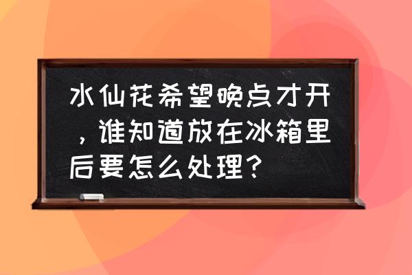 水仙花开过花以后怎么处理 水仙花希望晚点才开，谁知道放在冰箱里后要怎么处理？