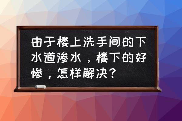 楼上厕所管道漏水怎么解决 由于楼上洗手间的下水道渗水，楼下的好惨，怎样解决？