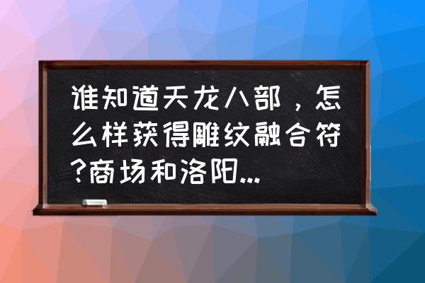 天龙八部年终回馈领取条件 谁知道天龙八部，怎么样获得雕纹融合符?商场和洛阳商会我都搜索完了都没货，求大神解惑？