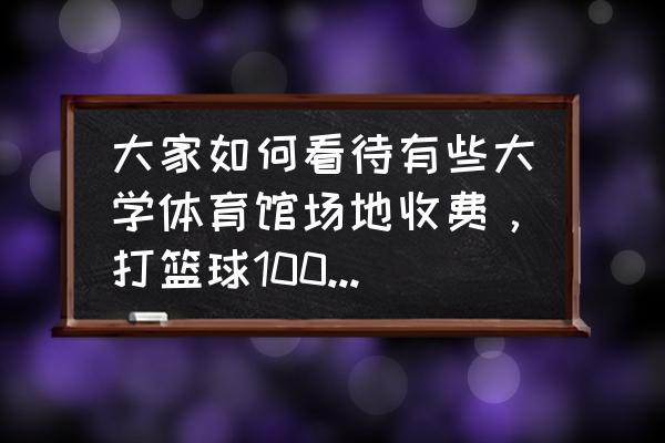 哪个大学篮球场地最好 大家如何看待有些大学体育馆场地收费，打篮球100块钱一个小时，这样收费合理吗？