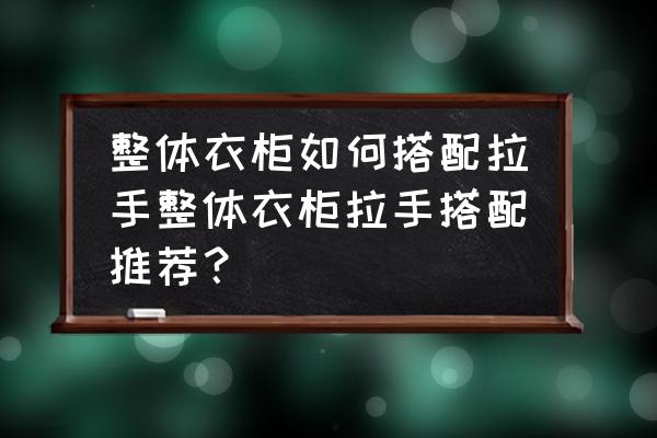 衣柜拉手怎么选实惠实用 整体衣柜如何搭配拉手整体衣柜拉手搭配推荐？