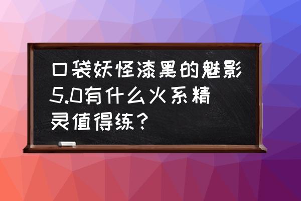 宠物小精灵火系精灵推荐 口袋妖怪漆黑的魅影5.0有什么火系精灵值得练？