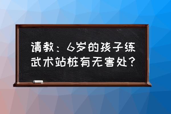 小孩子练武术是好处多还是坏处多 请教：6岁的孩子练武术站桩有无害处？