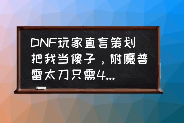 dnf傻子与孩子 DNF玩家直言策划把我当傻子，附魔普雷太刀只需40W，升级带附魔的却要70W，如何评价？