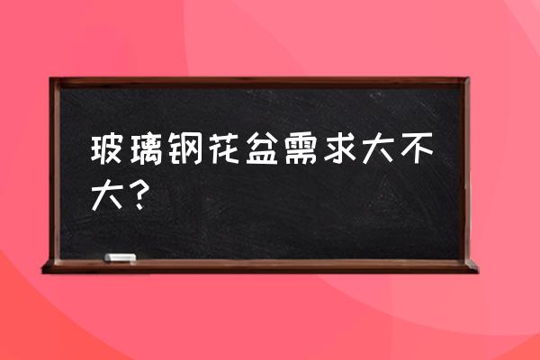 玻璃钢混凝土花盆制作 玻璃钢花盆需求大不大？