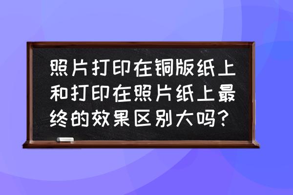 铜版纸是印刷还是打印 照片打印在铜版纸上和打印在照片纸上最终的效果区别大吗？