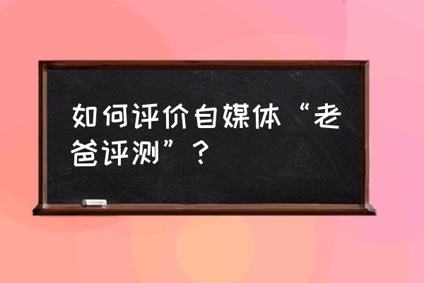 老爸评测平台怎么鉴定 如何评价自媒体“老爸评测”？