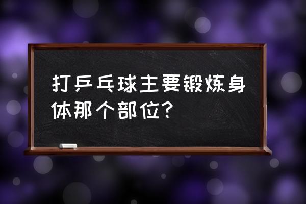 乒乓球主要锻炼哪些方面的能力 打乒乓球主要锻炼身体那个部位？