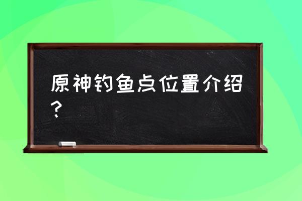 原神钓鱼点位置刷新时间 原神钓鱼点位置介绍？