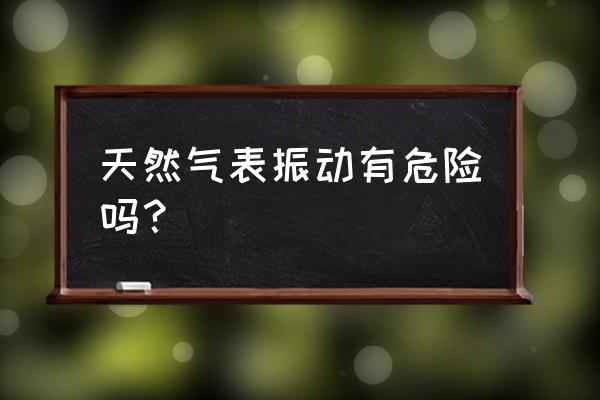 燃气系统安全风险辨识清单 天然气表振动有危险吗？