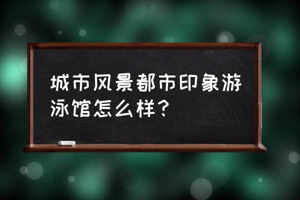 梦想城镇游泳池怎样预留 城市风景都市印象游泳馆怎么样？