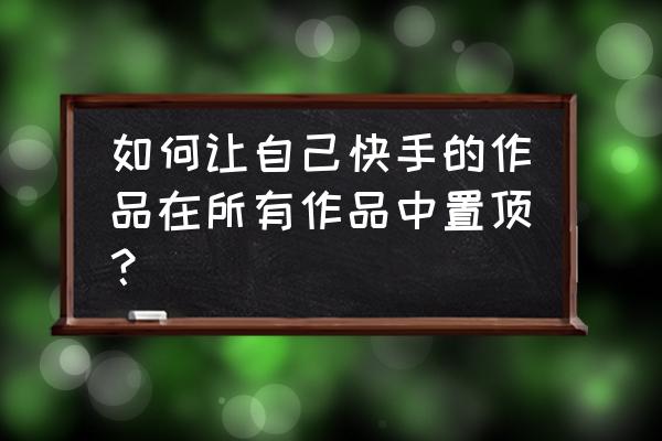 现在的快手怎么置顶自己关注的人 如何让自己快手的作品在所有作品中置顶？