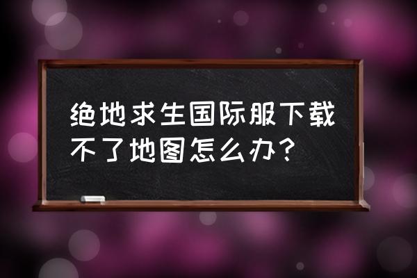 绝地求生下载很慢怎么办 绝地求生国际服下载不了地图怎么办？