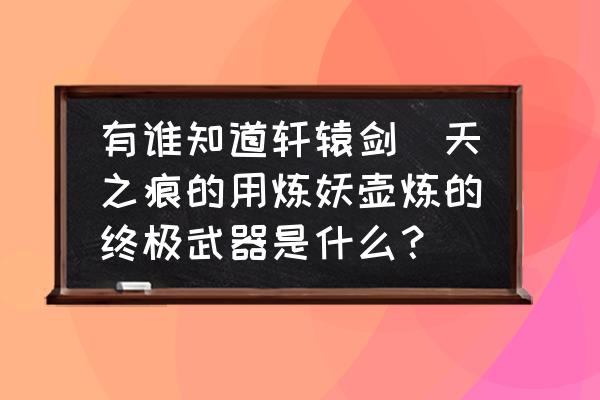 轩辕剑外传天之痕宝物图文攻略 有谁知道轩辕剑_天之痕的用炼妖壶炼的终极武器是什么？