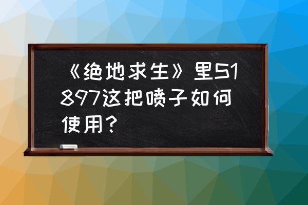 绝地求生如何针对玩喷子的敌人 《绝地求生》里S1897这把喷子如何使用？