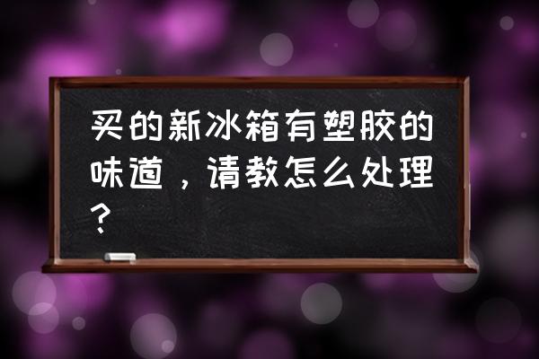 新买的冰柜有刺鼻气味 买的新冰箱有塑胶的味道，请教怎么处理？