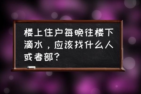 楼上渗水到楼下物业该如何处理 楼上住户每晚往楼下滴水，应该找什么人或者部？