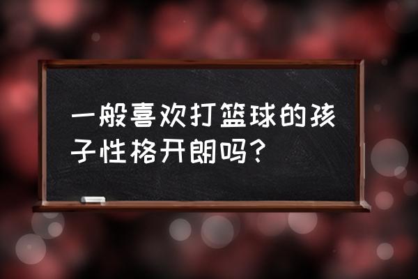 如何练习篮球心理抗压能力 一般喜欢打篮球的孩子性格开朗吗？