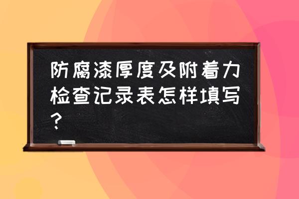 防腐涂层厚度检测报告 防腐漆厚度及附着力检查记录表怎样填写？