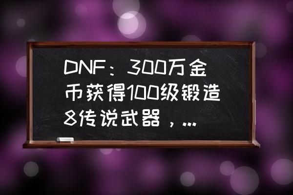 dnf怎样才能有一把13武器 DNF：300万金币获得100级锻造8传说武器，这是怎么操作的？