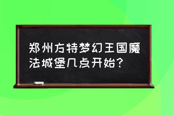 玩具王国城堡 郑州方特梦幻王国魔法城堡几点开始？