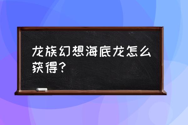 龙族幻想六星伙伴怎么得 龙族幻想海底龙怎么获得？