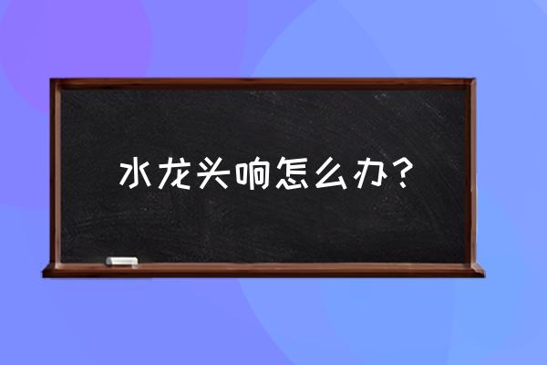 水龙头发出噪音怎么解决 水龙头响怎么办？