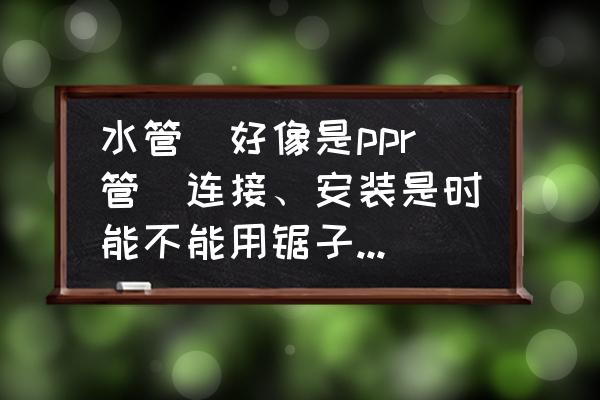 ppr管安装所用工具 水管（好像是ppr管）连接、安装是时能不能用锯子钜断，然后连接？