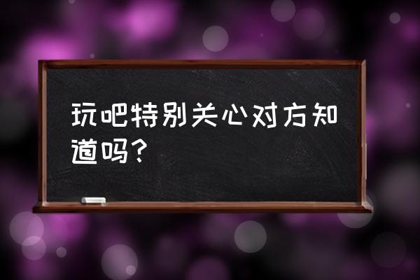 玩吧如何查看能玩多少天 玩吧特别关心对方知道吗？