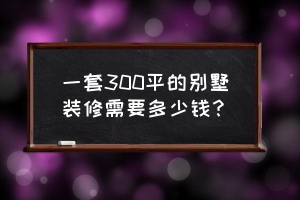 别墅装修费用大概多少钱一平米 一套300平的别墅装修需要多少钱？