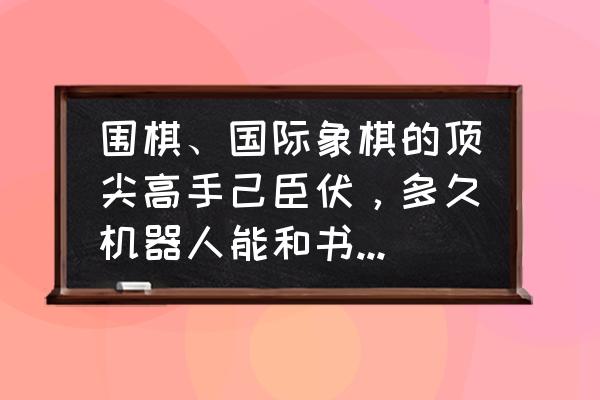 围棋比赛的绝招 围棋、国际象棋的顶尖高手己臣伏，多久机器人能和书画大师对垒？