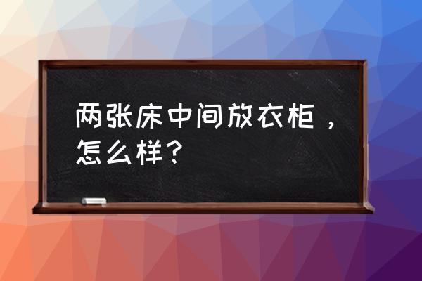 床柜组合家具设计 两张床中间放衣柜，怎么样？