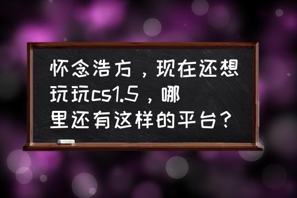 今年还有人玩cs吗 怀念浩方，现在还想玩玩cs1.5，哪里还有这样的平台？