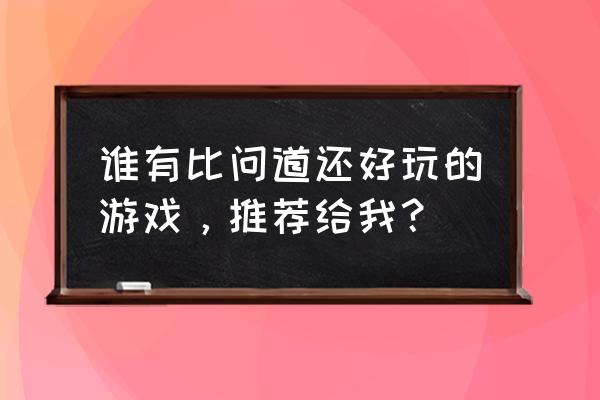 目前好玩的游戏排行 谁有比问道还好玩的游戏，推荐给我？