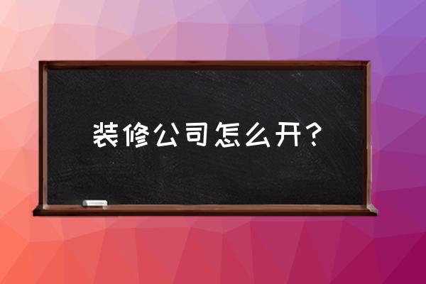 装修公司详细步骤 装修公司怎么开？