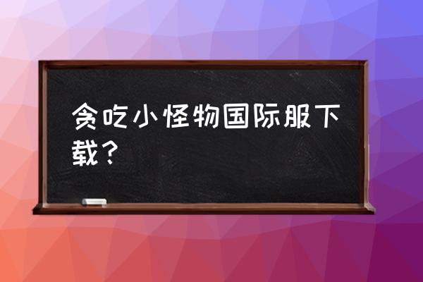 贪吃小怪兽攻略 贪吃小怪物国际服下载？