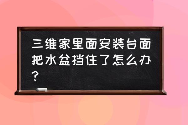 三维家橱柜高低台面怎么设计 三维家里面安装台面把水盆挡住了怎么办？