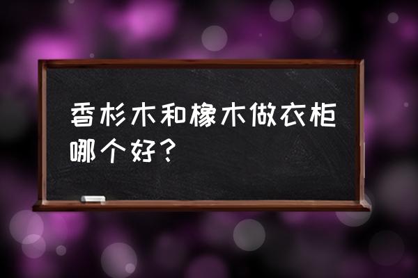 衣柜用什么材质的木材好 香杉木和橡木做衣柜哪个好？