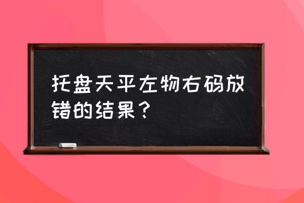 左物右码换成左码右物会变成什么 托盘天平左物右码放错的结果？