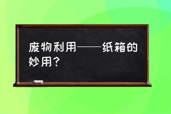 废旧纸盒的利用手工制作大全 废物利用——纸箱的妙用？