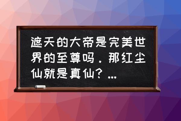 完美遮天的红尘仙究竟是怎么回事 遮天的大帝是完美世界的至尊吗。那红尘仙就是真仙？仙王比红尘仙还强？