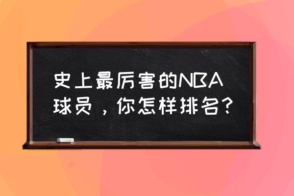 nba100大巨星排名 史上最厉害的NBA球员，你怎样排名？